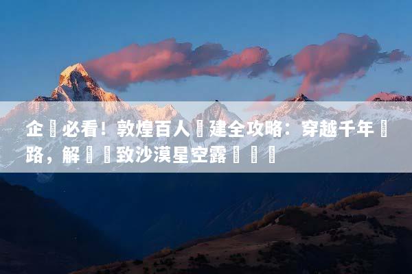 企業必看！敦煌百人團建全攻略：穿越千年絲路，解鎖極致沙漠星空露營體驗