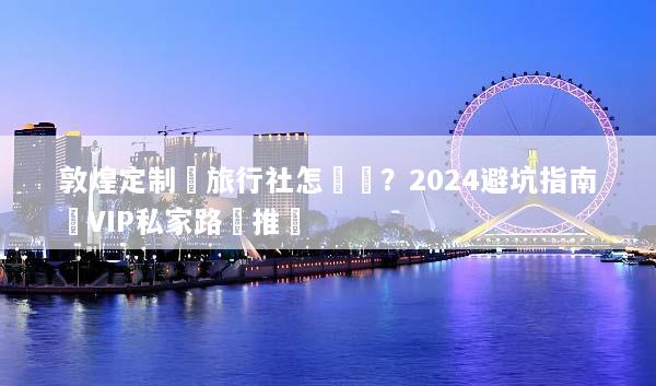 敦煌定制遊旅行社怎麼選？2024避坑指南與VIP私家路線推薦
