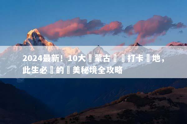 2024最新！10大內蒙古網紅打卡聖地，此生必訪的絕美秘境全攻略