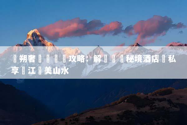 陽朔奢華遊終極攻略：解鎖頂級秘境酒店與私享灕江絕美山水