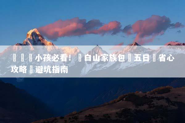 帶長輩小孩必看！長白山家族包團五日遊省心攻略與避坑指南