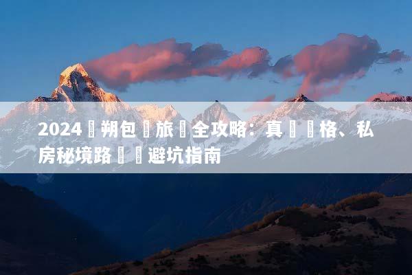 2024陽朔包車旅遊全攻略：真實價格、私房秘境路線與避坑指南