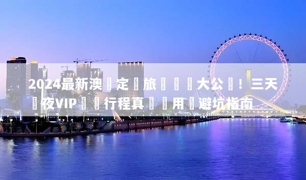 2024最新澳門定製旅遊報價大公開！三天兩夜VIP專屬行程真實費用與避坑指南