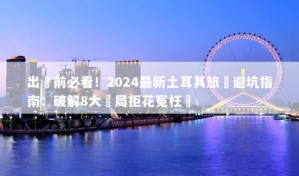 出發前必看！2024最新土耳其旅遊避坑指南：破解8大騙局拒花冤枉錢
