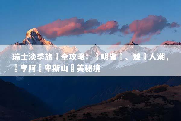 瑞士淡季旅遊全攻略：聰明省錢、避開人潮，獨享阿爾卑斯山絕美秘境