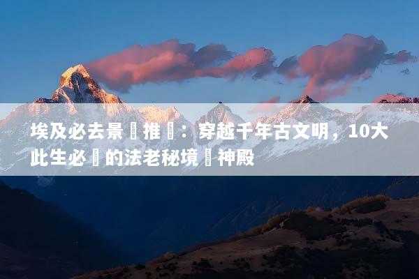 埃及必去景點推薦：穿越千年古文明，10大此生必訪的法老秘境與神殿