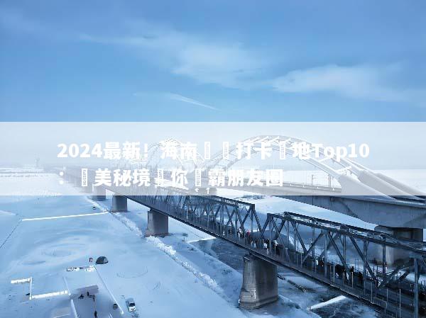 2024最新！海南網紅打卡聖地Top10：絕美秘境讓你稱霸朋友圈