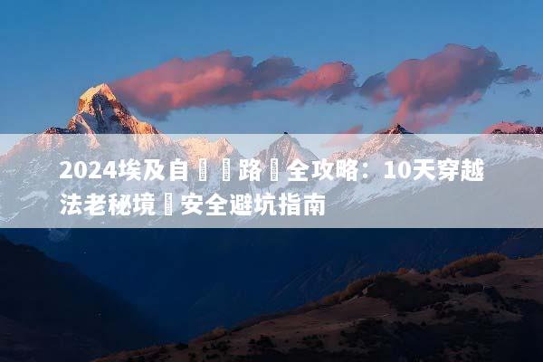 2024埃及自駕遊路線全攻略：10天穿越法老秘境與安全避坑指南