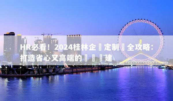 HR必看！2024桂林企業定制遊全攻略：打造省心又高端的專屬團建