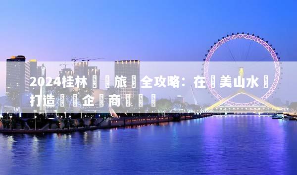 2024桂林會議旅遊全攻略：在絕美山水間打造頂級企業商務體驗