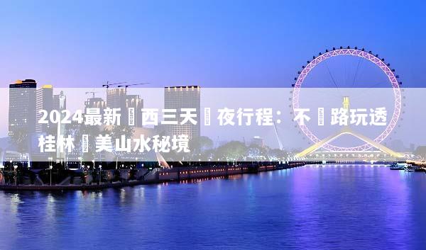 2024最新廣西三天兩夜行程：不繞路玩透桂林絕美山水秘境