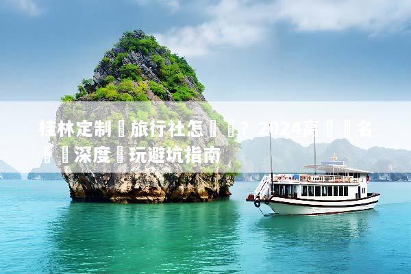 桂林定制遊旅行社怎麼選？2024高評價名單與深度純玩避坑指南