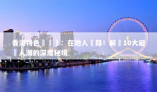 香港特色體驗遊：在地人帶路！解鎖10大避開人潮的深度秘境