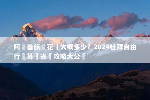 阿聯酋旅遊花費大概多少？2024杜拜自由行預算與省錢攻略大公開