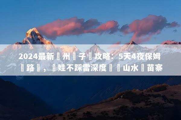2024最新貴州親子遊攻略：5天4夜保姆級路線，帶娃不踩雷深度體驗山水與苗寨