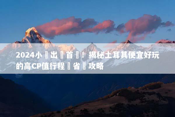 2024小資出國首選！揭秘土耳其便宜好玩的高CP值行程與省錢攻略