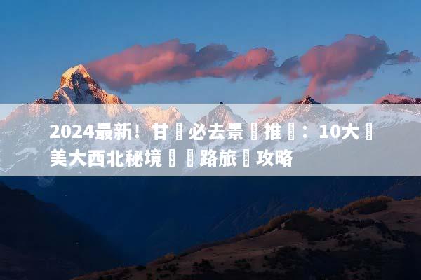 2024最新！甘肅必去景點推薦：10大絕美大西北秘境與絲路旅遊攻略