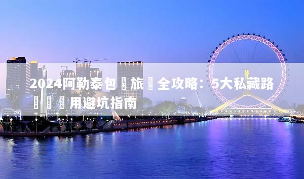 2024阿勒泰包車旅遊全攻略：5大私藏路線與費用避坑指南