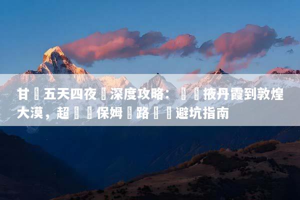 甘肅五天四夜遊深度攻略：從張掖丹霞到敦煌大漠，超詳細保姆級路線與避坑指南