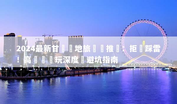 2024最新甘肅當地旅遊團推薦：拒絕踩雷！高評價純玩深度遊避坑指南