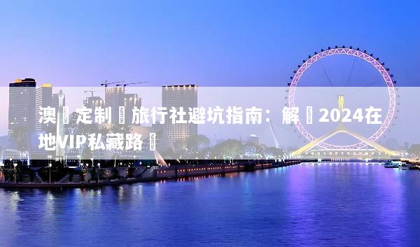 澳門定制遊旅行社避坑指南：解鎖2024在地VIP私藏路線