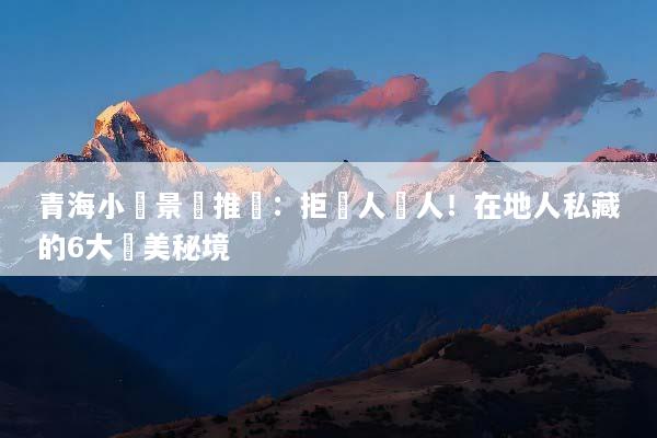 青海小眾景點推薦：拒絕人擠人！在地人私藏的6大絕美秘境