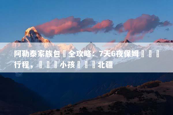 阿勒泰家族包團全攻略：7天6夜保姆級專屬行程，帶長輩小孩輕鬆遊北疆