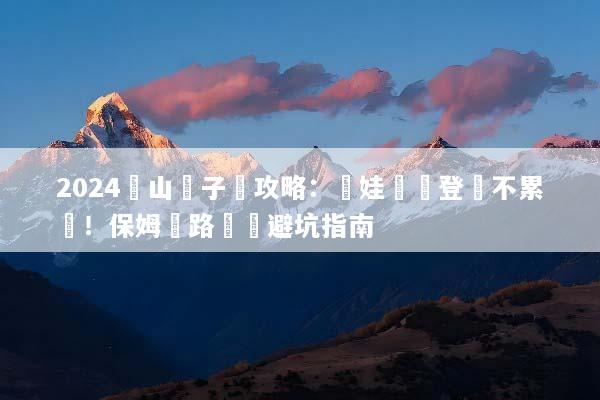 2024黃山親子遊攻略：帶娃輕鬆登頂不累腳！保姆級路線與避坑指南