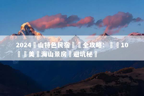 2024黃山特色民宿預訂全攻略：嚴選10間絕美雲海山景房與避坑秘訣