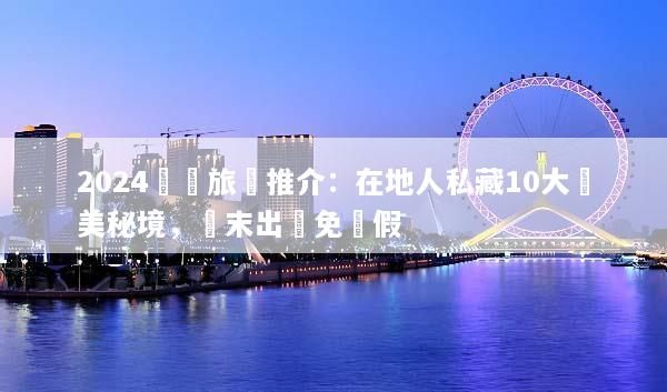 2024國內旅遊推介：在地人私藏10大絕美秘境，週末出發免請假