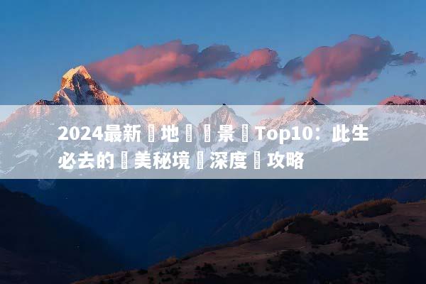 2024最新內地熱門景點Top10：此生必去的絕美秘境與深度遊攻略
